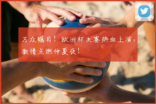 万众瞩目！欧洲杯决赛热血上演，激情点燃仲夏夜！